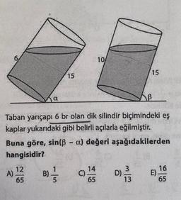 6
15
a
KB
Taban yarıçapı 6 br olan dik silindir biçimindeki eş
kaplar yukarıdaki gibi belirli açılarla eğilmiştir.
Buna göre, sin(ß- o) değeri aşağıdakilerden
hangisidir?
A) 1¹/2/B) // C)
65
5
10/
14
65
D)
15
3
13
E)
16
65