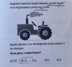 Aşağıdaki traktörün büyük tekerinin çevresi log,4x
m ve küçük tekerin çevresi log, 2 m'dir.
Büyük tekerler 4 tur döndüğünde küçük tekerler 5
tur dönüyor.
Buna göre, x değeri kaçtır?
A) ³√/2B)√/2
C)2
D) 4
E) 8