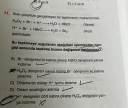 Il ve III
E) I, II ve III
11. Sulu çözeltide gerçekleşen bir tepkimenin mekanizması,
H₂O₂ + Br− + H+ →→→ H₂O + HBrO
-
(Yavaş)
(Hızlı)
H+ + Br− + HBrO H₂O + Br₂
şeklindedir.
Bu tepkimeye uygulanan aşağıdaki işlemlerden han-
gisi sonunda tepkime hızının değişmesi beklenmez?
A) Br-derişimini iki katına çıkarıp HBrO derişimini yarıya
indirme
H₂O₂ derişimini yarıya indirip Br- derişimini iki katına
çıkarma L
C) Ortama bir miktar H+ iyonu ekleme L
av D) Ortam sıcaklığını artırma
EH+ derişimini dört katına çıkarıp H₂O₂ derişimini yarı-
ya indirme
A