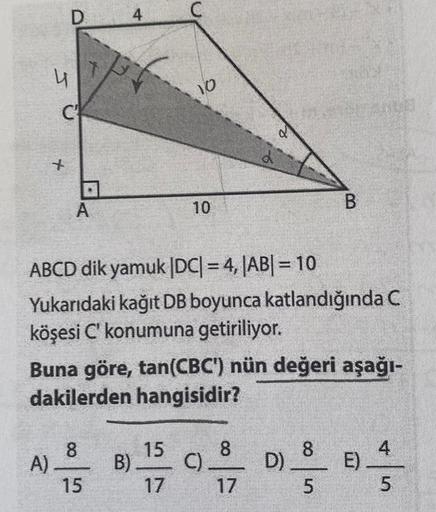 4
A)
D
C
x
A
A
4
8
15
B)
10
ABCD dik yamuk |DC| = 4,|AB| = 10
Yukarıdaki kağıt DB boyunca katlandığında C
köşesi C' konumuna getiriliyor.
10
Buna göre, tan(CBC') nün değeri aşağı-
dakilerden hangisidir?
15
17
J
C)
8
17
D)
00
B
8
5
E)
ST
LO
5