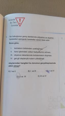 5.
Sınavda
Bu Tarz
Sorarlar
Yer kabuğunun geniş alanlarında yükselme ve alçalma
hareketleri epirojenik hareketler olarak ifade edilir.
Buna göre;
I. levhaların birbirinden uzaklaşması,
II. kara içlerindeki volkan faaliyetlerinin artması,
III. okyanus tabanlarında tortulanmanın oluşması,
IV. gel-git olaylarıyla suların yükselmesi
olaylarından hangileri bu durumun gerçekleşmesinde
etkili olmaz?
A) I ve II
D) Il ve III
B) I ve III
E) III ve IV
C) I ve IV
7.
Uc Dö
Bes