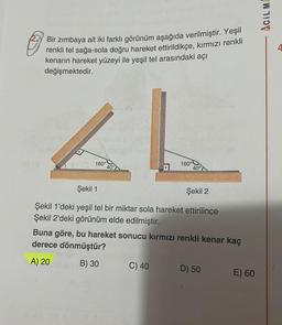 Bir zımbaya ait iki farklı görünüm aşağıda verilmiştir. Yeşil
renkli tel sağa-sola doğru hareket ettirildikçe, kırmızı renkli
kenarın hareket yüzeyi ile yeşil tel arasındaki açı
değişmektedir.
160°
40°
160°
40°
Şekil 1
Şekil 2
Şekil 1'deki yeşil tel bir miktar sola hareket ettirilince
Şekil 2'deki görünüm elde edilmiştir.
Buna göre, bu hareket sonucu kırmızı renkli kenar kaç
derece dönmüştür?
A) 20
B) 30
C) 40
D) 50
E) 60
ACIL MA
4