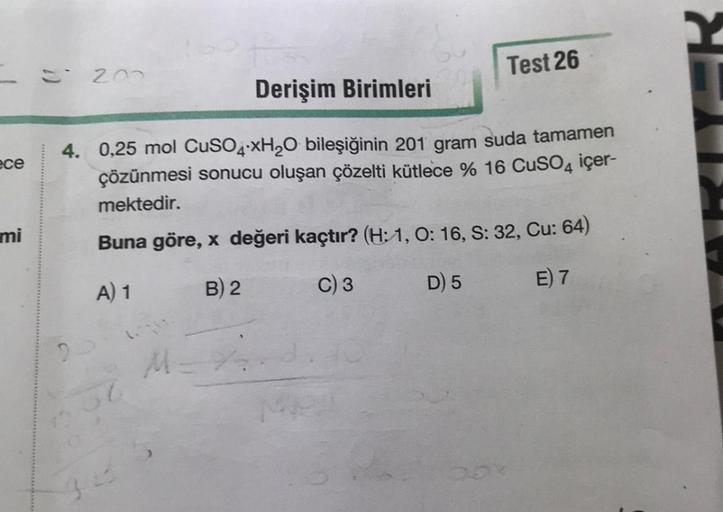 ece
mi
200
2
Derişim Birimleri
4. 0,25 mol CuSO4 xH₂O bileşiğinin 201 gram suda tamamen
çözünmesi sonucu oluşan çözelti kütlece % 16 CuSO4 içer-
mektedir.
Buna göre, x değeri kaçtır? (H: 1, O: 16, S: 32, Cu: 64)
A) 1
B) 2
C) 3
D) 5
E) 7
36
Test 26
M