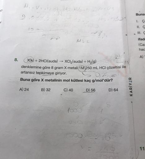 in
8.
M..vi.ist Mas
2.978.0
12
M
MS =
X(k) + 2HCl(suda) XCl₂(suda) + H₂(g) 0,2
denklemine göre 8 gram X metali(1M 250 mL HCl çözeltisi ile
artansız tepkimeye giriyor.
0,25 mo
Buna göre X metalinin mol kütlesi kaç g/mol'dür?
A) 24
B) 32
C) 40
D) 56
6
1000
2