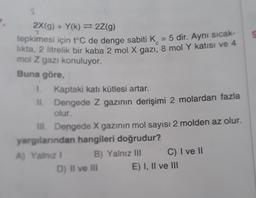 2X(g) + Y(k)=2Z(g)
7
tepkimesi için t°C de denge sabiti K = 5 dir. Aynı sıcak-
likta, 2 litrelik bir kaba 2 mol X gazı, 8 mol Y katısı ve 4
mol Z gazı konuluyor.
Buna göre,
1. Kaptaki katı kütlesi artar.
II.
Dengede Z gazının derişimi 2 molardan fazla
olur.
III. Dengede X gazının mol sayısı 2 molden az olur.
yargılarından hangileri doğrudur?
A) Yalnız 1
B) Yalnız III
D) II ve III
C) I ve II
E) I, II ve III
S