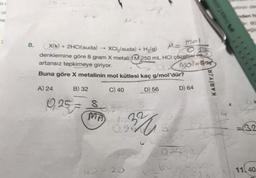 ol
ai
8.
Me Mol
X(k) + 2HCl(suda) XCI₂(suda) + H₂(g)
denklemine göre 8 gram X metali M 250 mL HCI çözeltier He
artansız tepkimeye giriyor.
Buna göre X metalinin mol kütlesi kaç g/mol'dür?
Mol-925
A) 24
B) 32
C) 40
D) 56
10,257
8
MA
132
0,25
20-25
S
D) 64
202535/
FABER CASTE
26.01
KARİYER
M.500
32
11 40