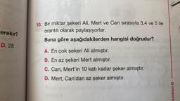 erekir?
D. 28
10. Bir miktar şekeri Ali, Mert ve Can sırasıyla 3,4 ve 5 ile
orantılı olarak paylaşıyorlar.
Buna göre aşağıdakilerden hangisi doğrudur?
Leolo
A. En çok şekeri Ali almıştır.
B. En az şekeri Mert almıştır.
C. Can, Mert'in 10 katı kadar şeker almıştır.
D. Mert, Can'dan az şeker almıştır.
ayınları O