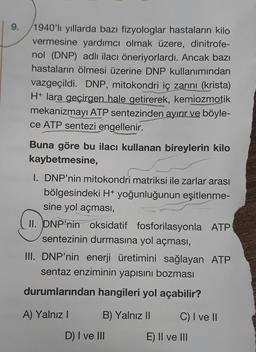 9.
1940'li yıllarda bazı fizyologlar hastaların kilo
vermesine yardımcı olmak üzere, dinitrofe-
nol (DNP) adlı ilacı öneriyorlardı. Ancak bazı
hastaların ölmesi üzerine DNP kullanımından
vazgeçildi. DNP, mitokondri iç zarını (krista)
H+ lara geçirgen hale getirerek, kemiozmotik
mekanizmayı ATP sentezinden ayırır ve böyle-
ce ATP sentezi engellenir.
Buna göre bu ilacı kullanan bireylerin kilo
kaybetmesine,
1. DNP'nin mitokondri matriksi ile zarlar arası
bölgesindeki H+ yoğunluğunun eşitlenme-
sine yol açması,
II. DNP'nin oksidatif fosforilasyonla ATP
sentezinin durmasına yol açması,
III. DNP'nin enerji üretimini sağlayan ATP
sentaz enziminin yapısını bozması
durumlarından hangileri yol açabilir?
B) Yalnız II
A) Yalnız I
D) I ve III
C) I ve II
E) II ve III