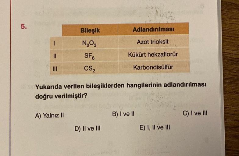 5.
|||
Bileşik
N₂O3
SF6
CS₂
A) Yalnız II
Adlandırılması
Azot trioksit
Kükürt hekzaflorür
Yukarıda verilen bileşiklerden hangilerinin adlandırılması
doğru verilmiştir?
D) II ve III
Karbondisülfür
B) I ve II
E) I, II ve III
C) I ve III