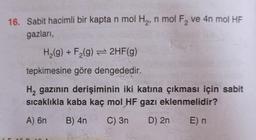 16. Sabit hacimli bir kapta n mol H₂, n mol F₂ ve 4n mol HF
gazları,
H₂(g) + F₂(g) → 2HF(g)
tepkimesine göre dengededir.
H₂ gazının derişiminin iki katına çıkması için sabit
sıcaklıkla kaba kaç mol HF gazı eklenmelidir?
A) 6n B) 4n C) 3n
D) 2n
E) n