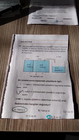 gelmeyi
ve ticari değer taşıyabileceği
miş bir gerçekliktir.
n olarak söylenebili
aiz Il
2022-AYT/FEN
Buna göre,
%15
Tuzlu su
Yaloue 1 nolu anahtar kapatilirao sigaçta depolanan
enorji ile lamba bir süreligine yanar.
Yalnız 2 nolu anahtar kapatilirsa sığacın sığası
yargılarından hangileri doğrudur?
Yalnız I
By Yalnız II
ve 2 nolu anahtarlar birlikte kapatılırsa pil
devreye enerji sağladığı süre içerisinde lamba
yanar.
17. Yarı geçirgen zarla iki bölmeye ayrılan 1. kabın 1. kısmına
%15'lik, II. kısmına %20'lik tuzlu su dolduruluyor. Ayrıca
bu kabın yanına yerleştirilen ikinci kaba %10'luk şekerli
su koyuluyor.
1. kap
Ell
%20
Tuzlu su
11
Yarı geçirgen zar
D) II ve III
I ve III
II. kap
%10
Şekerli su
Bir müddet sonra kaplardaki çözeltilerle ilgili,
I.
1. kabin I. bölmesindeki çözeltinin kaynama noktası
artar.
₁.
1. kabin II. bölmesindeki çözeltinin yoğunluğu
azalır.
H.-2. kaptaki çözeltinin elektriksel iletkenliği artar.
ifadelerinden hangileri doğrudur?
A) Yalnız II
B) Yalnız III
E) I, II ve III
C) I ve III