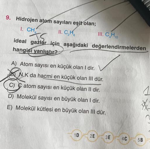 9. Hidrojen atom sayıları eşit olan;
1. CH
II. C₂H
2 6
ideal gazlar için aşağıdaki değerlendirmelerden
gam
hangisi yanlıştır?
A) Atom sayısı en küçük olan I dir.
III. CH
N.K da hacmi en küçük olan III dür.
C) atom sayısı en küçük olan II dir.
D) Molekül sa