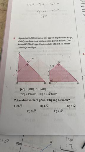 "10
6.
D
B
Aşağıdaki ABC ikizkenar dik üçgeni biçimindeki kâğıt,
d doğrusu boyunca kesilerek üst parça atılıyor. Geri
kalan BCED dörtgeni biçimindeki kâğıdın iki kenar
uzunluğu veriliyor.
ebru
no
T/O
EX
(m
650
d
30
310410
180
sitemideehid Xosy
D) 6√2
3,8
$