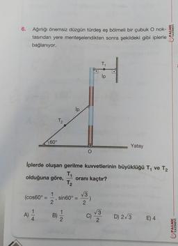 6.
Ağırlığı önemsiz düzgün türdeş eş bölmeli bir çubuk O nok-
tasından yere menteşelendikten sonra şekildeki gibi iplerle
bağlanıyor.
60°
A)
T2
1
(cos60° = =, sin60° =
2
B)
ip
İplerde oluşan gerilme kuvvetlerinin büyüklüğü T₁ ve T₂
T₁
olduğuna göre, oranı kaçtır?
T₂
2
√√3
T₁₁
H
ip
2
:)
C)
3
Yatay
2
D) 2√3 E) 4
PALME
YAYINEVİ
PALME
YAYINEVİ