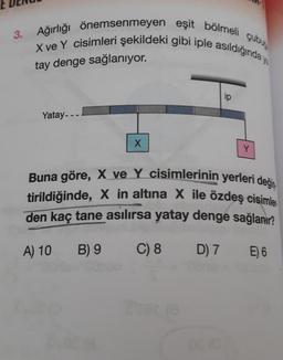 Ağırlığı önemsenmeyen eşit bölmeli çubu
X ve Y cisimleri şekildeki gibi iple asıldığında ya
tay denge sağlanıyor.
Yatay---
X
ip
Y
Buna göre, X ve Y cisimlerinin yerleri değiş
tirildiğinde, X in altına X ile özdeş cisimle
den kaç tane asılırsa yatay denge sağlanır?
A) 10
B) 9
C) 8
D) 7
E) 6