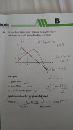 MIL B
17. Dik koordinat düzleminde f doğrusal fonksiyonu ve g - f
fonksiyonunun grafiği aşağıdaki şekilde verilmiştir.
Alx Lax+b
DEBİR
YINLARI
g-f
A) Yalnız I
3
D) II ve III
Buna göre,
1. g(1) = 4'tür.
II. 0<g(3)'tür.
III. 1<x<5 için 0 < g(x)'tir.
ifadelerinden hangileri her zaman doğrudur?
5
B) I ve II
X
b=3
N(x) = -x +3
fal= 2
E) I, II ve III
3a-3=0
g (1)=f(1) = L
2
C) I ve III