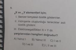 9.
X ve ₁7Y elementleri için;
17
1. Benzer kimyasal özellik gösterirler.
II. Hidrojenle oluşturduğu tanecikler asit
özellik gösterir.
III. Elektronegatiflikleri X > Y dir.
yargılarından hangileri doğrudur?
A) Yalnız 1 B) Yalnız III
D) I ve III
C) I ve II
E) I, II ve III