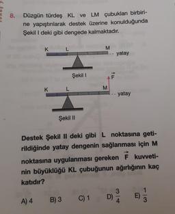 8.
Düzgün türdeş KL ve LM çubukları birbiri-
ne yapıştırılarak destek üzerine konulduğunda
Şekil I deki gibi dengede kalmaktadır.
K
A) 4
K
L
L
B) 3
Şekil I
Şekil II
M
C) 1
M
F
Destek Şekil II deki gibi L noktasına geti-
rildiğinde yatay dengenin sağlanması için M
noktasına uygulanması gereken F kuvveti-
nin büyüklüğü KL çubuğunun ağırlığının kaç
katıdır?
yatay
D)
- yatay
3
4
E)
1
3