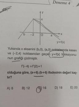 b
A) 8
-2
Ay
B) 12
O
y=f(x)
Yukarıda x eksenini (b,0), (a,0) noktalarında kesen
ve (-2,4) noktasından geçen y=f(x) fonksiyonu-
nun grafiği çizilmiştir.
a
f'(-4) +f'(2)=1
olduğuna göre, (a+6).(b+6) ifadesinin değeri kaç-
tır?
Deneme 4
16
D) 18 E) 20