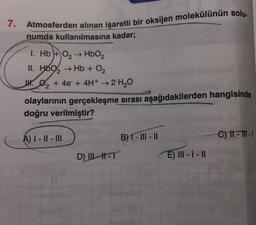 7.
Atmosferden alınan işaretli bir oksijen molekülünün solu.
numda kullanılmasına kadar;
1. Hb+ O₂ → HbO₂
II. H69₂ → Hb + O₂
₂ + 4e + 4H+ → 2 H₂O
olaylarının gerçekleşme sırası aşağıdakilerden hangisinde
doğru verilmiştir?
A) I-II-III
D) ILH-T
B) 1- III - II
ule 8
E) III-I-II
C) 11-11-1