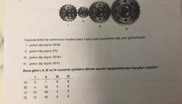 C)
D)
L=
Yukarıda birbiri ile senkronize hareket eden 4 tane farklı büyüklükte dişli çark gösterilmiştir.
1. çarkın diş sayısı 20'dir.
II. çarkın diş sayısı 5'tir.
III. çarkın diş sayısı 30'dur.
IV. çarkın diş sayısı 40'tır.
Buna göre I, II, III ve IV numaralı çarkların dönme sayıları aşağıdakilerden hangileri olabilir?
1
||
4
4
12
12
1
16
48
48
163
3
38
0.00
8
|||
IV
8
9
9
6
IV