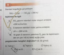 ni)
9
Standart koşullarda gerçekleşen
S(k)+ O₂(g) -
-
tepkimesi ile ilgili
SO₂ gazının standart molar oluşum entalpisi
+290 kJ/mol'dür.
SO₂(g) + 290 kJ
S katısının standart molar yanma entalpisi,
AH = -290 kJ'dir.
16 gram S katısının yeterince O₂ gazı ile tepkimesin-
den en çok 145 kJ enerji açığa çıkar.
yargılarından hangileri doğrudur? (S: 32 g/mol)
A) Yalnız I
DNI ve III
B) Yalnız II
C) Yalnız III
E), II ve III