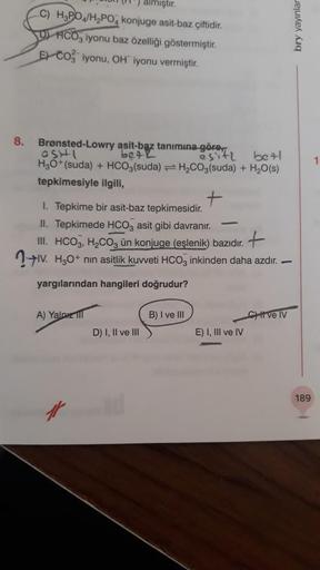 8.
mıştır.
C) H3PO4/H₂PO4 konjuge asit-baz çiftidir.
D) HCO3 iyonu baz özelliği göstermiştir.
ECO iyonu, OH iyonu vermiştir.
Brønsted-Lowry asit-baz tanımına göre,
OSHI
bet L
esitz
bet
H₂O+(suda) + HCO3(suda)= H₂CO3(suda) + H₂O(s)
tepkimesiyle ilgili,
1. T