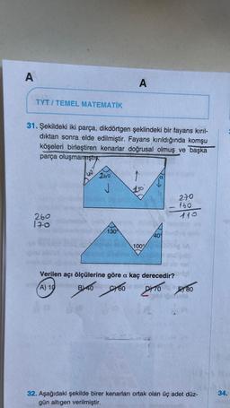 A
TYT/TEMEL MATEMATİK
31. Şekildeki iki parça, dikdörtgen şeklindeki bir fayans kırıl-
dıktan sonra elde edilmiştir. Fayans kırıldığında komşu
köşeleri birleştiren kenarlar doğrusal olmuş ve başka
parça oluşmamıştı
260
170
40
260
J
A
130
100%
409
270
160
110
Verilen açı ölçülerine göre a kaç derecedir? ortof
(A) 1 B)40 60 21080
Calo
32. Aşağıdaki şekilde birer kenarları ortak olan üç adet düz-
gün altıgen verilmiştir.
34.