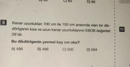 9
5
D) 80
Kenar uzunlukları 100 cm ile 150 cm arasında olan bir dik-
dörtgenin kısa ve uzun kenar uzunluklanının EBOB değerleri
28'dir.
Bu dikdörtgenin çevresi kaç cm olur?
A) 486
B) 496
C) 500
D) 504
I
11