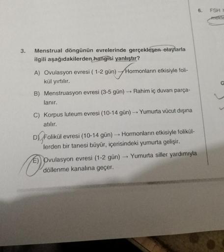 3.
Menstrual döngünün evrelerinde gerçekleşen olaylarla
ilgili aşağıdakilerden hangisi yanlıştır?
Ho
Hormonların etkisiyle foli-
A) Ovulasyon evresi (1-2 gün)
kül yırtılır.
B) Menstruasyon evresi (3-5 gün) → Rahim iç duvarı parça-
lanır.
C) Korpus luteum e