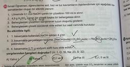 20 İsmail Öğretmen, öğrencilerine asit, baz ve tuz kavramlarını ilişkilendirmek için aşağıdaki ba-
samaklardan oluşan bir etkinlik yapıyor.
1. Litresinde 0,1 mol NaOH içeren bir çözeltinin 100 mL'si alınır.
2. 4,9 g H₂SO4 içeren bir çözelti başka bir behergalasa alınır.
3. Beherglastaki çözeltileri karıştırarak tuzun oluşumu gözlenir.
4. Beherglastaki çözelti süzülerek elde edilen tuz saat camında kurutulur. usul
Bu etkinlikle ilgili;
sugulo
I. 1. basamakta kullanılan NaOH miktarı 4 g'dır.
II. 3. basamakta gerçekleşen tepkime, 2NaOH(suda) + H₂SO4(suda) →→ Na SO4(suda) + 2H₂O(s)
şeklindedir.
III. 4. basamakta 0,71 g sodyum sülfit tuzu elde edilir
yargılarından hangileri doğrudur? (H: 1, O: 16, Na: 23, S: 32)
A) Yalnız B) Yalnız a
(C) I ve I
Dive III
Terleme de kaybedilen minerallerin tekrar kazanılmasında
Snsduy
uble M
E) I, II ve III
iken soda, içilebilir suya CO₂ karıştırılan ve yapay yollarla
alds adilen bir igogoktir
III.
Yukar
baz te
A) Yal
Aşağ
gerc
A) N
C) A
E)
kemik