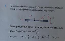 9.
O noktasından millenmiş eşit bölmeli ve durmakta olan ağır-
lıksız çubuğa şekildeki gibi kuvvetler uygulanıyor.
FA
AF
←d➜>
F
30°
F
(+)
(-)
Buna göre, çubuk hangi yönde kaç F.d'lik tork etkisinde
√3
döner? (sin30=0,5, cos30=
2
3
A) (-)1 B) (-) 5 C) (+) D) (+) E) (+)3