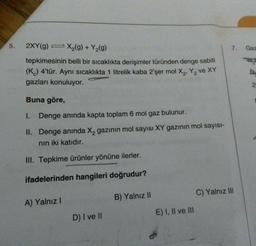 5.
2XY (g) = x₂(g) + Y₂(g)
tepkimesinin belli bir sıcaklıkta derişimler türünden denge sabiti
(K) 4'tür. Aynı sıcaklıkta 1 litrelik kaba 2'şer mol X₂, Y₂ ve XY
gazları konuluyor.
Buna göre,
I. Denge anında kapta toplam 6 mol gaz bulunur.
II. Denge anında X₂ gazının mol sayısı XY gazının mol sayısı-
nın iki katıdır.
III. Tepkime ürünler yönüne ilerler.
ifadelerinden hangileri doğrudur?
A) Yalnız I
D) I ve II
B) Yalnız II
E) I, II ve III
7.
C) Yalnız III
Gaz
A