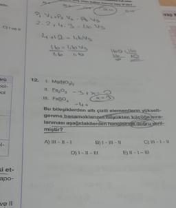 adır.
C) I ve II
ürü
pol-
pol
1-
ki et-
apo-
ve ll
P₁ V₁ + P₂ V₂-A. Vs
2.2+4.3 -1.6.V3
12.
4+12-1,6Vs
16=1.643
1.6
95
1. Mg(NO3)2
11. Fe₂O3 -3+x=
III. FeSO4
A) III - II - 1
1
Bu bileşiklerden altı çizili elementlerin yükselt-
genme basamaklarının büyükten küçüğe sıra-
lanması aşağıdakilerden hangisinde doğru veril-
miştir?
B) I-III-II
D) I-II - III
9
vap k
C) III-1 -11
E) II - 1- 111