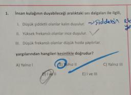 1. İnsan kulağının duyabileceği aralıktaki ses dalgaları ile ilgili,
1. Düşük şiddetli olanlar kalın duyulur. Siddetin
→
II. Yüksek frekanslı olanlar ince duyulur.
III. Düşük frekanslı olanlar düşük hızda yayılırlar.
yargılarından hangileri kesinlikle doğrudur?
A) Yalnız I
D) I ve Il
(B) Yalnız II
E) I ve III
C) Yalnız III
et
ye