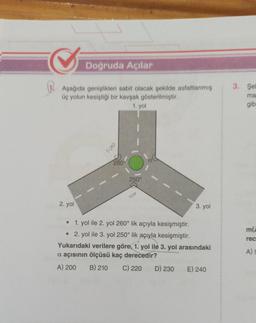 Doğruda Açılar
Aşağıda genişlikleri sabit olacak şekilde asfaltlanmış
üç yolun kesiştiği bir kavşak gösterilmiştir.
1. yol
2. yol
100
260°
250°
40
3. yol
1. yol ile 2. yol 260° lik açıyla kesişmiştir.
• 2. yol ile 3. yol 250° lik açıyla kesişmiştir.
Yukarıdaki verilere göre, 1. yol ile 3. yol arasındaki
a açısının ölçüsü kaç derecedir?
A) 200 B) 210 C) 220
D) 230
E) 240
3. Şel
ma
gib
m(A
rec
A) S