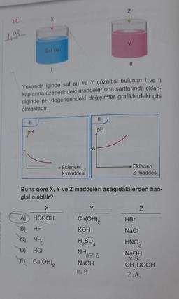 Saf su
1
pH
Yukarıda içinde saf su ve Y çözeltisi bulunan I ve II
kaplarına üzerlerindeki maddeler oda şartlarında eklen-
diğinde pH değerlerindeki değişimler grafiklerdeki gibi
olmaktadır.
X
A)
HCOOH
B)
HF
C). NH3
HCI
→ Eklenen
D)
E) Ca(OH)2
X maddesi
8
11
pH
Buna göre X, Y ve Z maddeleri aşağıdakilerden han-
gisi olabilir?
Y
Ca(OH)2
KOH
N
H₂SO4
NH3 2.8
NaOH
k. B
||
Eklenen
Z maddesi
Z
HBr
NaCl
HNO
NaOH
KB
CH₂COOH
2. A.