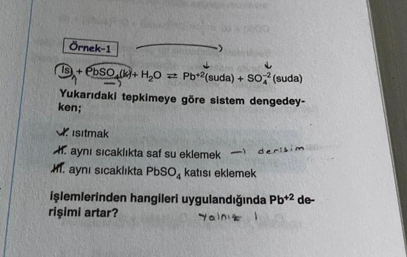 Örnek-1
↓
15+ PbSO4(k)+ H₂O = Pb+²(suda) + SO² (suda)
Yukarıdaki tepkimeye göre sistem dengedey-
ken;
Isıtmak
aynı sıcaklıkta saf su eklemek -
XI. aynı sıcaklıkta PbSO4 katısı eklemek
derisim
işlemlerinden hangileri uygulandığında Pb+2 de-
rişimi artar?
Ya