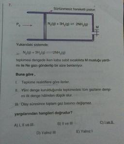 7.
Po -
Yukarıdaki sistemde;
Sürtünmesiz hareketli piston
N₂(g) + 3H₂(g) 2NH3(g)
A) I, II ve III
N₂(g) + 3H₂(g)2NH₂(g)
tepkimesi dengede iken kaba sabit sıcaklıkta M musluğu yardı-
mi ile Ne gazı gönderilip bir süre bekleniyor.
Buna göre,
1. Tepkime reaktiflere göre ilerler.
II. Yeni denge kurulduğunda tepkimedeki tüm gazların derişi-
mi ilk denge hâlinden düşük olur.
III. Olay süresince toplam gaz basıncı değişmez.
yargılarından hangileri doğrudur?
D) Yalnız III
M
B) II ve III
E) Yalnız I
C) I ve II