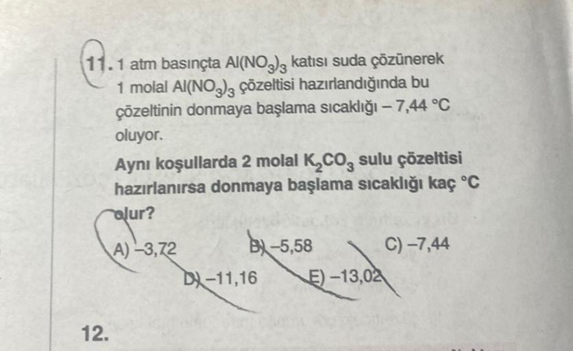 11.1 atm basınçta Al(NO3)3 katısı suda çözünerek
1 molal Al(NO3)3 çözeltisi hazırlandığında bu
çözeltinin donmaya başlama sıcaklığı - 7,44 °C
oluyor.
Aynı koşullarda 2 molal K₂CO3 sulu çözeltisi
hazırlanırsa donmaya başlama sıcaklığı kaç °C
olur?
A)-3,72
1