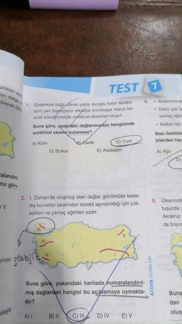 ptıkları aşın
arı dalga v 1. Orojeneze bağlı olarak yatay duruşlu tortul tabaka-
tirerek delt
ların yan başmçların etkisiyle kıvrılmaya maruz ka-
larak yükselmesiyle aptiklinal eksenleri oluşur.
alandırıl
mu görü.
V
smasi
plojik
Buna göre, aşağıdaki dağlarımızdan hangisinde
antiklinal ekseni bulunmaz?
A) Küre
B) Canik
geobfil
D) Bolkar
V
A) I
TEST 1
2. I. Zaman'da oluşmuş olan dağlar günümüze kadar
dış kuvvetler tarafından sürekli aşındırıldığı için yük-
seltileri ve yamaç eğimleri azdır.
B) II
C) Yunt
E) Aladağlar
numaralandırıl-
Buna göre, yukarıdaki haritada
mış dağlardan hangisi bu açıklamaya uymakta-
dır?
C) III D) IV
4.
E) V
AYDIN YAYINLARI
Akdeniz'in er
Daha çok ba
yamaç eğim
• Kalkan tipi
Bazı özellikle
kilerden han
A) Ağrı
DI
5. Ülkemizde
tusunda
Akdeniz
da boyur
Buna
dan
oluş