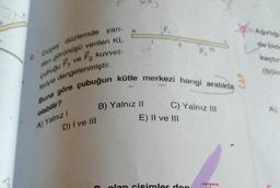 düzlemde yan-
dan görünüşü verilen KL
ve F₂ kuvvet-
cubugu F
leriyle dengelenmiştir.
D) I ve III
K
Buna göre çubuğun kütle merkezi hangi aralıkta
olabilir?
A) Yalnız I
B) Yalnız II
D
F₁
11
C) Yalnız III
E) II ve III
olan cisimler don
Ağırlığı
de oldu
kaçtır
(Bolm