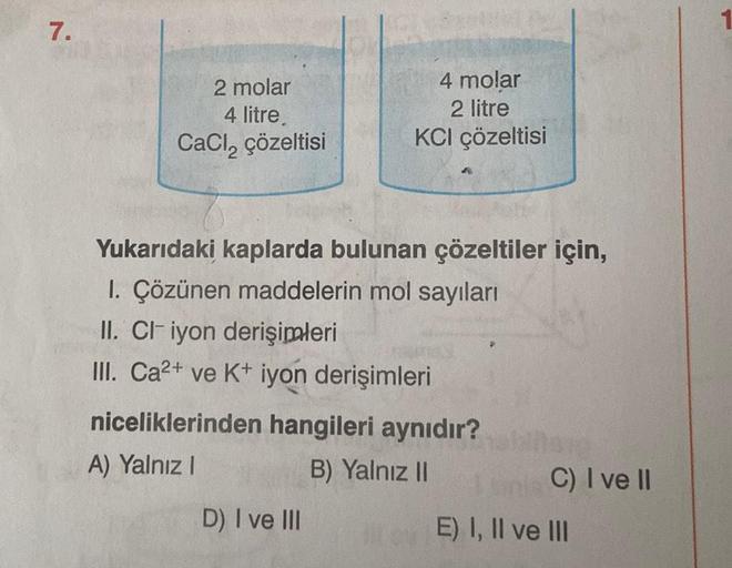 7.
2 molar
4 litre.
CaCl₂ çözeltisi
4 molar
2 litre
KCI çözeltisi
Yukarıdaki kaplarda bulunan çözeltiler için,
1. Çözünen maddelerin mol sayıları
II. CI iyon derişimleri
III. Ca²+ ve K+ iyon derişimleri
niceliklerinden hangileri aynıdır?
A) Yalnız I
B) Yal