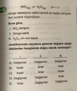 2NO2(g) =
N₂O4(g)
AH<0
denge reaksiyonu sabit hacimli bir kapta dengede
iken sıcaklık düşürülüyor.
Buna göre,
I. NO₂ derişimi
II. Denge sabiti
III. N₂O4 nin mol sayısı
niceliklerinde meydana gelecek değişim aşağı-
dakilerden hangisinde doğru olarak verilmiştir?
I
A) Değişmez
B)
Azalır
C)
Azalır
D) Değişmez
E)
Artar
||
Değişmez
Artar
Artar
Değişmez
Değişmez
|||
Değişmez
Artar
Azalır
Artar
Değişmez