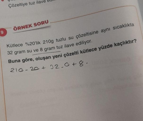 9
Çözeltiye tuz ilave
ÖRNEK SORU
Kütlece %20'lik 210g tuzlu su çözeltisine aynı sıcaklıkta
32 gram su ve 8 gram tuz ilave ediliyor.
Buna göre, oluşan yeni çözelti kütlece yüzde kaçlıktır?
210-20 +02.0 +8.