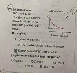 21.50 gram X katısı
200 gram su içine
atıldığında katı kütlesinin
zamanla değişimi t °C
sıcaklıkta grafikteki gibi
oluyor.
Buna göre,
B Yal
B
D) II ve III
AÇözünürlük
50
10
Yalnız II
1. Çözelti doygundur.
II. 20. dakikadaki çözelti kütlece % 20'liktir.
Katının çözünürlüğü ekzotermiktir.
yargılarından hangileri kesin doğrudur?
A) Yalnız I
20
Zaman (dakika)
200+50
160 +255
C) I ve III
E) Yalnız III