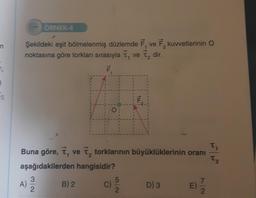 1
2
Şekildeki eşit bölmelenmiş düzlemde F, ve F₂ kuvvetlerinin O
noktasına göre torkları sırasıyla T, ve T₂ dir.
F₁
A)
ORNEK-4
3
Buna göre, T, ve T, torklarının büyüklüklerinin oranı
aşağıdakilerden hangisidir?
2
B) 2
0:
C)
ILL
2
D) 3
E) 1/1/2
T₁
T2