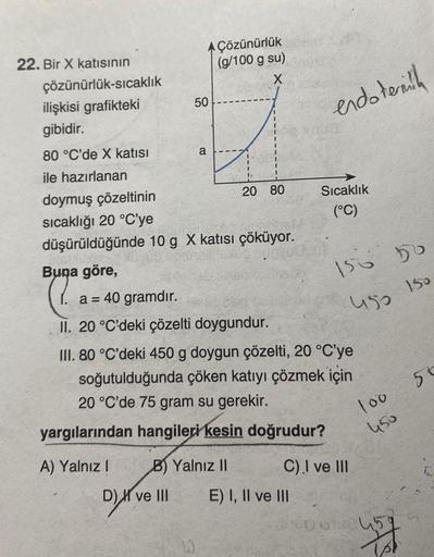 22. Bir X katısının
çözünürlük-sıcaklık
ilişkisi grafikteki
gibidir.
80 °C'de X katısı
ile hazırlanan
a = 40 gramdır.
50
a
doymuş çözeltinin
sıcaklığı 20 °C'ye
düşürüldüğünde 10 g X katısı çöküyor.
A) Yalnız I
Çözünürlük
(g/100 g su)
X
Buna göre,
C
II. 20 