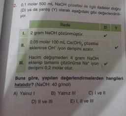 2. 0,1 molar 500 mL NaOH çözeltisi ile ilgili ifadeler doğru
(D) ya da yanlış (Y) olarak aşağıdaki gibi değerlendirili-
yor.
1.
11.
İfade
2 gram NaOH çözünmüştür.
0,05 molar 100 mL Ca(OH)₂ çözeltisi
eklenirse OH iyon derişimi azalır.
Hacim değişmeden 4 gram NaOH
III. eklenip tamamı çözünürse Na+ iyon
derişimi 0,2 molar olur.
Buna göre, yapılan değerlendirmelerden hangileri
hatalıdır? (NaOH: 40 g/mol)
B) Yalnız III
A) Yalnız I
D) II ve III
C) I ve II
Y
E) I, II ve III