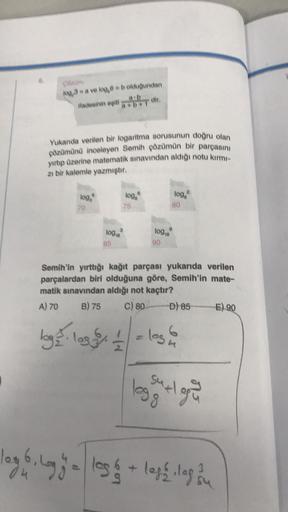 log,3-a ve log,6 = b olduğundan
ifadesinin eşiti
Yukanda verilen bir logaritma sorusunun doğru olan
çözümünü inceleyen Semih çözümün bir parçasını
yırtıp üzerine matematik sınavından aldığı notu kırmı-
zı bir kalemle yazmıştır.
8
loga
3
logo log
10918
loga